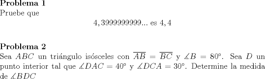 TEX: <br />\noindent\textbf{Problema 1}\\<br />Pruebe que $$4,3999999999...\text{ es }4,4$$<br />\\<br />\textbf{Problema 2}\\<br />Sea $ABC$ un tringulo issceles con $\overline{AB}=\overline{BC}$ y $\measuredangle B=80^{\circ}$. Sea $D$ un punto interior tal que $\measuredangle DAC=40^{\circ}$ y $\measuredangle DCA=30^{\circ}$. Determine la medida de $\measuredangle BDC$