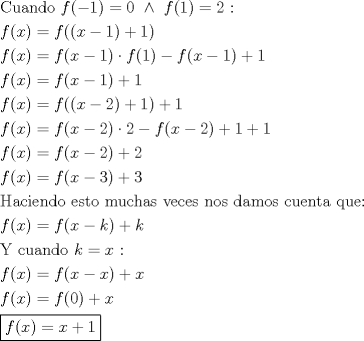 TEX: \[<br />\begin{gathered}<br />  {\text{Cuando }}f( - 1) = 0{\text{ }} \wedge {\text{ }}f(1) = 2{\text{ :}} \hfill \\<br />  f(x) = f((x - 1) + 1) \hfill \\<br />  f(x) = f(x - 1) \cdot f(1) - f(x - 1) + 1 \hfill \\<br />  f(x) = f(x - 1) + 1 \hfill \\<br />  f(x) = f((x - 2) + 1) + 1 \hfill \\<br />  f(x) = f(x - 2) \cdot 2 - f(x - 2) + 1 + 1 \hfill \\<br />  f(x) = f(x - 2) + 2 \hfill \\<br />  f(x) = f(x - 3) + 3 \hfill \\<br />  {\text{Haciendo esto muchas veces nos damos cuenta que:}} \hfill \\<br />  f(x) = f(x - k) + k \hfill \\<br />  {\text{Y cuando }}k = x{\text{ :}} \hfill \\<br />  f(x) = f(x - x) + x \hfill \\<br />  f(x) = f(0) + x \hfill \\<br />  \boxed{f(x) = x + 1} \hfill \\ <br />\end{gathered} <br />\]