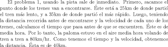 TEX: El problema 1, usando la pista sale de inmediato. Primero, sacamos el punto donde los trenes van a encontrarse. ste est a 25km de donde parti el tren ms lento, y a 35km de donde parti el ms rpido. Luego, teniendo la distancia recorrida antes de encontrarse y la velocidad de cada uno de los trenes, calculamos el tiempo que pasa antes de que se encuentren. ste es de media hora. Por lo tanto, la paloma estuvo en el aire media hora volando de tren a tren a 80km/hr. Como tenemos el tiempo y la velocidad, obtenemos la distancia. sta es de 40km.