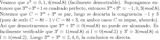 TEX: \noindent Veamos que $x^2\equiv 0,1,4(mod.8)$ (facilmente demostrable). Supongamos entonces que $3^m+3^n+1$ es cuadrado perfecto, entonces $3^m+3^n\equiv -1,0,3(mod.8)$. Notemos que $C=3^m+3^n$ es par, luego se descarta la congruencia $-1$ y $3$ (pues de serlo $C=8t-1\vee C=8t+3$, en ambos casos $C$ es impar, absurdo). Asi que demostraremos que $3^m+3^n\equiv 0(mod.8)$ no puede ser alcanzado. Es facilmente verificable que $3^l\equiv 1(mod.8)$ si $l\equiv 0(mod.2)$ y $3^l\equiv 3(mod.8)$ si $l\equiv 1(mod.2)$. Luego $3^m+3^n\equiv 2,4,6$, la conclusion es directa.