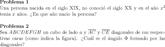 TEX: <br />\noindent\textbf{Problema 1}\\<br />Una persona nacida en el siglo XIX, no conoci el siglo XX y en el ao $x^2$ tenia $x$ aos. En que ao nacio la persona?\\<br />\\<br />\textbf{Problema 2}\\<br />Sea $ABCDEFGH$ un cubo de lado $a$ y $\overline{AC}$ y $\overline{CE}$ diagonales de sus respectivas caras (como indica la figura). Cul es el ngulo $\Phi$ formado por las diagonales?