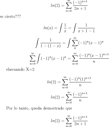 TEX: $$ln(2)=\sum_{n=0}^{\infty}\frac{(-1)^{n+1}}{2n+1}$$ es cierto???<br /><br />$$ln(x)=\int\frac{1}{x}=\int\frac{1}{x+1-1}$$<br /><br />$$\int\frac{1}{1-(1-x)}=\int\sum_{0}^{\infty}(-1)^n(x-1)^n$$<br /><br />$$\sum_{n=0}^{\infty}\int (-1)^n(x-1)^n =\sum_{n=0}^{\infty}\frac{(-1)^n(x-1)^{n+1}}{n} $$<br /><br />elavuando X=2<br /><br />$$ln(2)=\sum_{n=0}^{\infty}\frac{(-1)^n(1)^{n+1}}{n}$$<br />$$ln(2)=\sum_{n=0}^{\infty}\frac{(-1)^{n+1}}{n}$$<br /><br />Por lo tanto, queda demostrado que $$ln(2)=\sum_{n=0}^{\infty}\frac{(-1)^{n+1}}{2n+1}$$<br />