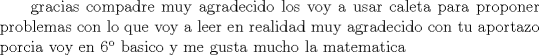 TEX: \text\noindent\ gracias compadre muy agradecido<br />los voy a usar caleta para proponer problemas con lo que voy a leer<br />en realidad muy agradecido con tu aportazo<br />porcia voy en 6 basico y me gusta mucho la matematica