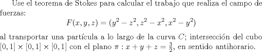 TEX: Use el teorema de Stokes para calcular el trabajo que realiza el campo de fuerzas:<br />\begin{equation*}<br />       F(x,y,z)=(y^2-z^2,z^2-x^2,x^2-y^2)<br />\end{equation*}<br />al transportar una partcula a lo largo de la curva $C$; interseccin del cubo $[0,1]\times [0,1]\times [0,1]$<br />con el plano $\pi: x+y+z=\frac{3}{2}$, en sentido antihorario.