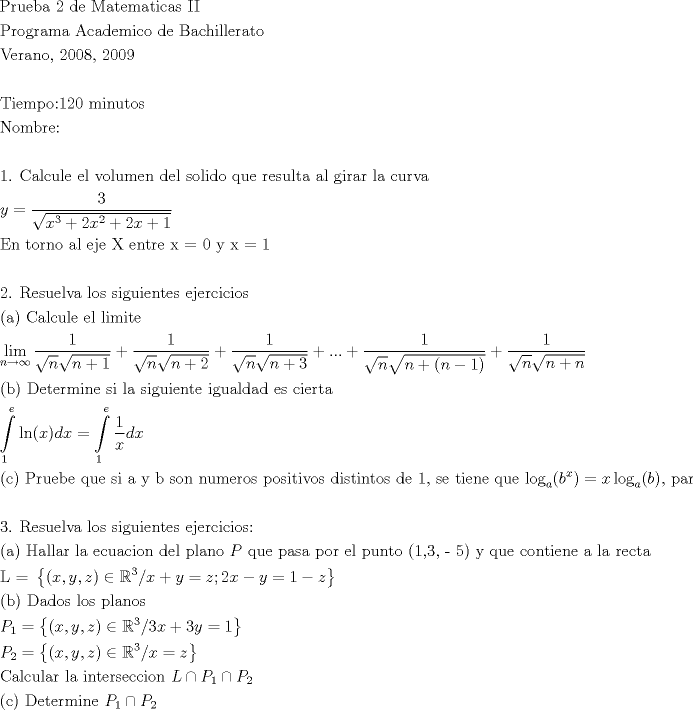 TEX: \[<br />\begin{gathered}<br />  {\text{Prueba 2 de Matematicas II}} \hfill \\<br />  {\text{Programa Academico de Bachillerato}} \hfill \\<br />  {\text{Verano}}{\text{, 2008}}{\text{, 2009}} \hfill \\<br />   \hfill \\<br />  {\text{Tiempo:120 minutos}} \hfill \\<br />  {\text{Nombre:}} \hfill \\<br />   \hfill \\<br />  {\text{1}}{\text{. Calcule el volumen del solido que resulta al girar la curva}} \hfill \\<br />  y = \frac{3}<br />{{\sqrt {x^3  + 2x^2  + 2x + 1} }} \hfill \\<br />  {\text{En torno al eje X entre x = 0  y x = 1}} \hfill \\<br />\\<br />  {\text{2}}{\text{. Resuelva los siguientes ejercicios}} \hfill \\<br />  {\text{(a) Calcule el limite}} \hfill \\<br />  \mathop {\lim }\limits_{n \to \infty } \frac{1}<br />{{\sqrt n \sqrt {n + 1} }} + \frac{1}<br />{{\sqrt n \sqrt {n + 2} }} + \frac{1}<br />{{\sqrt n \sqrt {n + 3} }} + ... + \frac{1}<br />{{\sqrt n \sqrt {n + (n - 1)} }} + \frac{1}<br />{{\sqrt n \sqrt {n + n} }} \hfill \\<br />  {\text{(b) Determine si la siguiente igualdad es cierta}} \hfill \\<br />  \int\limits_1^e {\ln (x)dx}  = \int\limits_1^e {\frac{1}<br />{x}dx}  \hfill \\<br />  {\text{© Pruebe que si a y b son numeros positivos distintos de 1}}{\text{, se tiene que log}}_a (b^x ) = x\log _a (b){\text{, para cualquier valor de x}} \in \mathbb{R} \hfill \\<br />\\  <br />{\text{3}}{\text{. Resuelva los siguientes ejercicios:}} \hfill \\<br />  {\text{(a) Hallar la ecuacion del plano }}P{\text{ que pasa por el punto (1}}{\text{,3}}{\text{, - 5) y que contiene a la recta}} \hfill \\<br />  {\text{L = }}\left\{ {(x,y,z) \in \mathbb{R}^3 /x + y = z;2x - y = 1 - z} \right\} \hfill \\<br />  {\text{(b) Dados los planos}} \hfill \\<br />  P_1  = \left\{ {(x,y,z) \in \mathbb{R}^3 /3x + 3y = 1} \right\} \hfill \\<br />  P_2  = \left\{ {(x,y,z) \in \mathbb{R}^3 /x = z} \right\} \hfill \\<br />  {\text{Calcular la interseccion }}L \cap P_1  \cap P_2  \hfill \\<br />  {\text{© Determine }}P_1  \cap P_2  \hfill \\ <br />\end{gathered} <br />\]<br />