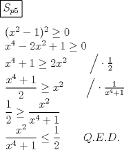 TEX: \noindent$\boxed{S_{p5}}\\ \\<br />\begin{array}{l}<br /> (x^2  - 1)^2  \ge 0 \\ <br /> x^4  - 2x^2  + 1 \ge 0 \\ <br /> x^4  + 1 \ge 2x^2 \qquad \Big/ \cdot \frac{1}{2} \\ <br /> \dfrac{{x^4  + 1}}{2} \ge x^2 \qquad \Big/ \cdot \frac{1}{{x^4  + 1}} \\ <br /> \dfrac{1}{2} \ge \dfrac{{x^2 }}{{x^4  + 1}} \\ <br /> \dfrac{{x^2 }}{{x^4  + 1}} \le \dfrac{1}{2}\qquad Q.E.D. \\ <br /> \end{array}$