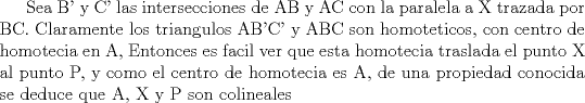 TEX: Sea B' y C' las intersecciones de AB y AC con la paralela a X trazada por BC. Claramente los triangulos AB'C' y ABC son homoteticos, con centro de homotecia en A, Entonces es facil ver que esta homotecia traslada el punto X al punto P, y como el centro de homotecia es A, de una propiedad conocida se deduce que A, X y P son colineales