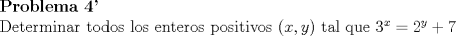 TEX: \noindent \textbf{Problema 4'}\\<br />\noindent Determinar todos los enteros positivos $(x,y)$ tal que $3^x=2^y+7$