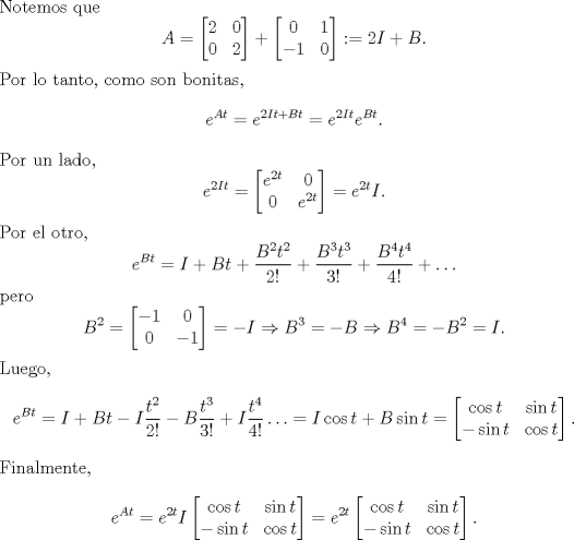 TEX: \noindent Notemos que<br />\[A=\begin{bmatrix}<br />2&0\\<br />0&2<br />\end{bmatrix}+\begin{bmatrix}<br />0&1\\<br />-1&0<br />\end{bmatrix}:=2I+B.\]<br />Por lo tanto, como son bonitas,<br />\[e^{At}=e^{2It+Bt}=e^{2It}e^{Bt}.\]<br />Por un lado, <br />\[e^{2It}=\begin{bmatrix}<br />e^{2t}&0\\<br />0&e^{2t}<br />\end{bmatrix}=e^{2t}I.\]<br />Por el otro, <br />\[e^{Bt}=I+Bt+\frac{B^2t^2}{2!}+\frac{B^3t^3}{3!}+\frac{B^4t^4}{4!}+\ldots\]<br />pero <br />\[B^2=\begin{bmatrix}<br />-1&0\\<br />0&-1<br />\end{bmatrix}=-I\Rightarrow B^3=-B\Rightarrow B^4=-B^2=I.<br />\]<br />Luego,<br />\[e^{Bt}=I+Bt-I\frac{t^2}{2!}-B\frac{t^3}{3!}+I\frac{t^4}{4!}\ldots=I\cos t+B\sin t=\begin{bmatrix}<br />\cos t&\sin t\\<br />-\sin t&\cos t<br />\end{bmatrix}.<br />\]<br />Finalmente,<br />\[e^{At}=e^{2t}I<br />\begin{bmatrix}<br />\cos t&\sin t\\<br />-\sin t&\cos t<br />\end{bmatrix}=e^{2t}<br />\begin{bmatrix}<br />\cos t&\sin t\\<br />-\sin t&\cos t<br />\end{bmatrix}<br />.\]<br />