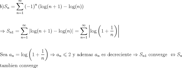 TEX: \[<br />\begin{gathered}<br />  b)S_n  = \sum\limits_{n = 1}^\infty  {\left( { - 1} \right)^n \left( {\log (n + 1) - \log (n)} \right)}  \hfill \\<br />   \hfill \\<br />   \Rightarrow S_{n1}  = \sum\limits_{n = 1}^\infty  {\left| {\log (n + 1) - \log (n)} \right|}  = \sum\limits_{n = 1}^\infty  {\left| {\log \left( {1 + \frac{1}<br />{n}} \right)} \right|}  \hfill \\<br />   \hfill \\<br />  {\text{Sea }}a_n  = \log \left( {1 + \frac{1}<br />{n}} \right) \Rightarrow a_n  \leqslant 2{\text{ y ademas }}a_n {\text{ es decreciente}} \Rightarrow S_{n1} {\text{ converge }} \Leftrightarrow S_n  \hfill \\<br />  {\text{tambien converge}} \hfill \\ <br />\end{gathered} <br />\]<br />