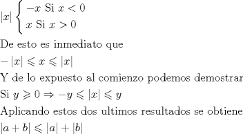 TEX: \[<br />\begin{gathered}<br />  \left| x \right|\left\{ \begin{gathered}<br />   - x{\text{   Si }}x < 0 \hfill \\<br />  x{\text{     Si }}x > 0 \hfill \\ <br />\end{gathered}  \right. \hfill \\<br />  {\text{De esto es inmediato que}} \hfill \\<br />   - \left| x \right| \leqslant x \leqslant \left| x \right| \hfill \\<br />  {\text{Y de lo expuesto al comienzo podemos demostrar}} \hfill \\<br />  {\text{Si }}y \geqslant 0 \Rightarrow  - y \leqslant \left| x \right| \leqslant y \hfill \\<br />  {\text{Aplicando estos dos ultimos resultados se obtiene}} \hfill \\<br />  \left| {a + b} \right| \leqslant \left| a \right| + \left| b \right| \hfill \\ <br />\end{gathered} <br />\]