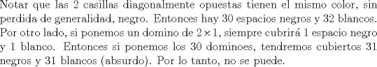 TEX: \noindent Notar que las 2 casillas diagonalmente opuestas tienen el mismo color, sin perdida de generalidad, negro. Entonces hay $30$ espacios negros y $32$ blancos. Por otro lado, si ponemos un domino de $2\times 1$, siempre cubrir\'a $1$ espacio negro y $1$ blanco. Entonces si ponemos los $30$ dominoes, tendremos cubiertos $31$ negros y $31$ blancos (absurdo). Por lo tanto, no se puede.