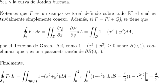 TEX: \noindent Sea $\gamma$ la curva de Jordan buscada.\\<br />\\<br />Notemos que $F$ es un campo vectorial definido sobre todo $\mathbb{R}^2$ el cual es trivialmente simplemente conexo. Adems, si $F=P\hat\imath +Q\hat\jmath $, se tiene que<br />\[\oint_{\gamma}F\cdot dr=\iint_D\frac{\partial Q}{\partial x}-\frac{\partial P}{\partial y}dA=\iint_D1-(x^2+y^2)dA,\]<br />por el Teorema de Green. As, como $1-(x^2+y^2)\geq 0$ sobre $B(0,1)$, concluimos que $\gamma$ es una parametrizacin de $\partial B(0,1)$.\\<br />\\<br />Finalmente, <br />\[\oint_{\gamma}F\cdot dr=\iint_{B(0,1)}1-(x^2+y^2)dA=\int_0^2\pi\int_0^1(1-r^2)rdrd\theta=\left.\frac{\pi}{2}(1-r^2)^2\right|^1_0=\frac{\pi}{2}.\]<br />