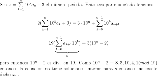 TEX: \noindent Sea $x=\sum\limits_{k=1}^n10^{k}a_k+3$ el n\'umero pedido. Entonces por enunciado tenemos $$2(\sum\limits_{k=1}^{n}10^ka_k+3)=3\cdot 10^n+\sum\limits_{k=0}^{n-1}10^ka_{k+1}$$ $$19(\underbrace{\sum\limits_{k=0}^{n-1}a_{k+1}10^k}_{p})=3(10^n-2)$$ pero entonces $10^n-2$ es div. en $19$. Como $10^n-2\equiv 8,3,10,4,1(mod\ 19)$ entonces la ecuaci\'on no tiene soluciones enteras para $p$ entonces no existe dicho $x$...