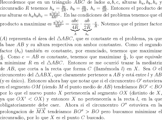 TEX: \noindent Recordemos que en un tri\'angulo $ABC$ de lados $a,b,c$, alturas $h_a,h_b,h_c$ y circunradio $R$ tenemos $h_a=\frac{bc}{2R},\ h_b=\frac{ca}{2R},\ h_c=\frac{ab}{2R}$. Entonces el producto de sus alturas es $h_ah_bh_c=\frac{a^2b^2c^2}{8R^3}$. En las condiciones del problema tenemos que el producto a maximizar es $\frac{a^2b^2c^2}{8R^3}=\underbrace{\frac{abc}{4R}}_{A}\cdot \underbrace{\frac{ab}{2R}}_{h_c}\cdot \frac{c}{R}$. Notemos que el primer factor ($A$) representa el \'area del $\triangle ABC$, que es constante en el problema, ya que la base $AB$ y su altura respectiva son ambos constantes. Como el segundo factor ($h_c$) tambi\'en es constante, por enunciado, tenemos que maximizar $\frac{c}{R}$. Como $c=AB$ es constante, tenemos que maximizar $\frac{1}{R}$, lo que equivale a minimizar $R$ en el $\triangle ABC$. Entonces se me ocurri\'o trazar la mediatriz de $AB$, que corta a la recta que forma $C$ (llam\'emosla $l$) en $X$. Sea $O$ el circuncentro del $\triangle ABX$, que claramente pertenece a $AB$ y est\'a entre $l$ y $AB$ (y es \'unico). Entonces ahora hay que notar que si el circuncentro $O'$ estuviera en el segmento $OM$ (siendo $M$ el punto medio de $AB$) tendr\'iamos $BO'<BO$ por lo que el nuevo punto $X$ pertenecer\'ia al segmento $OX$ (distinto de $X$, ya que $OX'<OX$) y entonces $X$ no pertenecer\'ia a la recta $l$, en la que obligatoriamente debe caer. Ahora si el circuncentro $O''$ estuviera en la prolongacion de $\overrightarrow{MX}$ tendriamos $BO''>BO$ pero buscamos minimizar el circunradio, por lo que $X$ es el punto $C$ buscado.