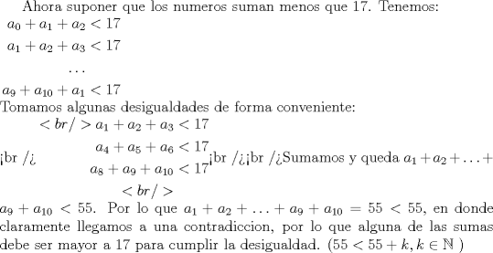 TEX:  Ahora suponer que los numeros suman menos que 17. Tenemos:\\$\begin{aligned}a_0+a_1+a_2&<17 \\a_1+a_2+a_3&<17 \\\ldots \\a_9+a_{10}+a_1&<17 \\\end{aligned}$ \\Tomamos algunas desigualdades de forma conveniente:\\<br />$\begin{aligned}<br />a_1+a_2+a_3&<17 \\a_4+a_5+a_6&<17 \\a_8+a_9+a_{10}&<17 \\<br />\end{aligned}$<br /><br />Sumamos y queda $a_1+a_2+\ldots+a_9+a_{10}<55$.  Por lo que $a_1+a_2+\ldots+a_9+a_{10}=55<55$, en donde claramente llegamos a una contradiccion, por lo que alguna de las sumas debe ser mayor a 17 para cumplir la desigualdad. ($55<55+k, k \in{\mathbb{N}}$ )