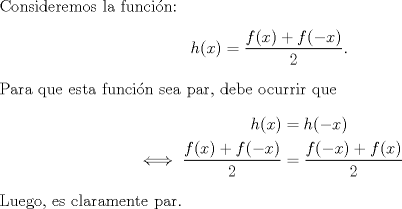 TEX: \noindent Consideremos la funcin:<br />\[h(x)=\frac{f(x)+f(-x)}{2}.\]<br />Para que esta funcin sea par, debe ocurrir que<br />\begin{equation*}\begin{aligned}<br />h(x)&=h(-x)\\<br />\iff \frac{f(x)+f(-x)}{2}&=\frac{f(-x)+f(x)}{2}<br />\end{aligned}\end{equation*}<br />Luego, es claramente par.