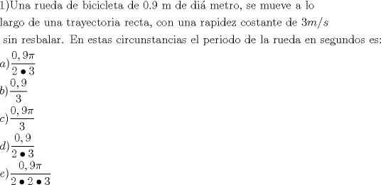 TEX: % MathType!MTEF!2!1!+-<br />% feaafiart1ev1aaatCvAUfeBSjuyZL2yd9gzLbvyNv2CaerbuLwBLn<br />% hiov2DGi1BTfMBaeXatLxBI9gBaerbd9wDYLwzYbItLDharqqtubsr<br />% 4rNCHbGeaGqiVu0Je9sqqrpepC0xbbL8F4rqqrFfpeea0xe9Lq-Jc9<br />% vqaqpepm0xbba9pwe9Q8fs0-yqaqpepae9pg0FirpepeKkFr0xfr-x<br />% fr-xb9adbaqaaeGaciGaaiaabeqaamaabaabaaGceaqabeaacaqGXa<br />% GaaeykaiaabwfacaqGUbGaaeyyaiaabccacaqGYbGaaeyDaiaabwga<br />% caqGKbGaaeyyaiaabccacaqGKbGaaeyzaiaabccacaqGIbGaaeyAai<br />% aabogacaqGPbGaae4yaiaabYgacaqGLbGaaeiDaiaabggacaqGGaGa<br />% aeizaiaabwgacaqGGaGaaeimaiaab6cacaqG5aGaaeiiaiaab2gaca<br />% qGGaGaaeizaiaabwgacaqGGaGaaeizaiaabMgacaqGHdGaaeyBaiaa<br />% bwgacaqG0bGaaeOCaiaab+gacaqGSaGaaeiiaiaabohacaqGLbGaae<br />% iiaiaab2gacaqG1bGaaeyzaiaabAhacaqGLbGaaeiiaiaabggacaqG<br />% GaGaaeiBaiaab+gaaeaacaqGSbGaaeyyaiaabkhacaqGNbGaae4Bai<br />% aabccacaqGKbGaaeyzaiaabccacaqG1bGaaeOBaiaabggacaqGGaGa<br />% aeiDaiaabkhacaqGHbGaaeyEaiaabwgacaqGJbGaaeiDaiaab+gaca<br />% qGYbGaaeyAaiaabggacaqGGaGaaeOCaiaabwgacaqGJbGaaeiDaiaa<br />% bggacaqGSaGaaeiiaiaabogacaqGVbGaaeOBaiaabccacaqG1bGaae<br />% OBaiaabggacaqGGaGaaeOCaiaabggacaqGWbGaaeyAaiaabsgacaqG<br />% LbGaaeOEaiaabccacaqGJbGaae4BaiaabohacaqG0bGaaeyyaiaab6<br />% gacaqG0bGaaeyzaiaabccacaqGKbGaaeyzaiaabccacaqGZaGaamyB<br />% aiaac+cacaWGZbaabaGaaeiiaiaabohacaqGPbGaaeOBaiaabccaca<br />% qGYbGaaeyzaiaabohacaqGIbGaaeyyaiaabYgacaqGHbGaaeOCaiaa<br />% b6cacaqGGaGaaeyraiaab6gacaqGGaGaaeyzaiaabohacaqG0bGaae<br />% yyaiaabohacaqGGaGaae4yaiaabMgacaqGYbGaae4yaiaabwhacaqG<br />% UbGaae4CaiaabshacaqGHbGaaeOBaiaabogacaqGPbGaaeyyaiaabo<br />% hacaqGGaGaaeyzaiaabYgacaqGGaGaaeiCaiaabwgacaqGYbGaaeyA<br />% aiaab+gacaqGKbGaae4BaiaabccacaqGKbGaaeyzaiaabccacaqGSb<br />% GaaeyyaiaabccacaqGYbGaaeyDaiaabwgacaqGKbGaaeyyaiaabcca<br />% caqGLbGaaeOBaiaabccacaqGZbGaaeyzaiaabEgacaqG1bGaaeOBai<br />% aabsgacaqGVbGaae4CaiaabccacaqGLbGaae4CaiaabQdaaeaacaWG<br />% HbGaaiykamaalaaabaGaaGimaiaacYcacaaI5aGaeqiWdahabaGaaG<br />% Omaiabgkci3kaaiodaaaaabaGaamOyaiaacMcadaWcaaqaaiaaicda<br />% caGGSaGaaGyoaaqaaiaaiodaaaaabaGaam4yaiaacMcadaWcaaqaai<br />% aaicdacaGGSaGaaGyoaiabec8aWbqaaiaaiodaaaaabaGaamizaiaa<br />% cMcadaWcaaqaaiaaicdacaGGSaGaaGyoaaqaaiaaikdacqGHIaYTca<br />% aIZaaaaaqaaiaadwgacaGGPaWaaSaaaeaacaaIWaGaaiilaiaaiMda<br />% cqaHapaCaeaacaaIYaGaeyOiGCRaaGOmaiabgkci3kaaiodaaaaaaa<br />% a!0910!<br />\[<br />\begin{gathered}<br />  {\text{1)Una rueda de bicicleta de 0}}{\text{.9 m de di\'a metro}}{\text{, se mueve a lo}} \hfill \\<br />  {\text{largo de una trayectoria recta}}{\text{, con una rapidez costante de 3}}m/s \hfill \\<br />  {\text{ sin resbalar}}{\text{. En estas circunstancias el periodo de la rueda en segundos es:}} \hfill \\<br />  a)\frac{{0,9\pi }}<br />{{2 \bullet 3}} \hfill \\<br />  b)\frac{{0,9}}<br />{3} \hfill \\<br />  c)\frac{{0,9\pi }}<br />{3} \hfill \\<br />  d)\frac{{0,9}}<br />{{2 \bullet 3}} \hfill \\<br />  e)\frac{{0,9\pi }}<br />{{2 \bullet 2 \bullet 3}} \hfill \\ <br />\end{gathered} <br />\]<br />