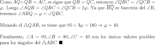 TEX: \noindent Como $AQ+QB=AC$, se sigue que $QB=QC$, entonces $\angle{QBC}=\angle{QCB}=\varphi$. Luego $\angle{AQB}=\angle{QBC}+\angle{QCB}=2\varphi$. Ya que $\overline{BQ}$ es bisectriz del $\angle{B}$, tenemos $\angle{ABQ}=\varphi=\angle{QBC}$.\\<br /><br />\noindent Mirando el $\triangle{QAB}$, se tiene que $60+3\varphi=180\Rightarrow\varphi=40$.\\<br /><br />\noindent Finalmente, $\angle{A}=60, \angle{B}=80, \angle{C}=40$ son los \'unicos valores posibles para los \'angulos del $\triangle{ABC}\ \blacksquare$