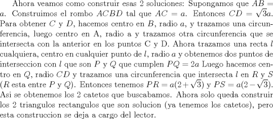 TEX: Ahora veamos como construir esas 2 soluciones: Supongamos que $AB=a$. Construimos el rombo $ACBD$ tal que $AC=a$. Entonces $CD=\sqrt{3} a$. Para obtener $C$ y $D$, hacemos centro en $B$, radio $a$, y trazamos una circunferencia, luego centro en A, radio a y trazamos otra circunferencia que se intersecta con la anterior en los puntos C y D. Ahora  trazamos una recta $l$ cualquiera, centro en cualquier punto de $l$, radio $a$ y obtenemos dos puntos de interseccion con $l$ que son $P$ y $Q$ que cumplen $PQ=2a$ Luego hacemos centro en $Q$, radio $CD$ y trazamos una circunferencia que intersecta $l$ en $R$ y $S$ ($R$ esta entre $P$ y $Q$). Entonces tenemos $PR=a(2+\sqrt{3})$ y $PS=a(2-\sqrt{3})$. Asi se obtenemos los 2 catetos que buscabamos. Ahora solo queda construir los 2 triangulos rectangulos que son solucion (ya tenemos los catetos), pero esta construccion se deja a cargo del lector. 