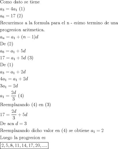 TEX: \[<br />\begin{gathered}<br />  {\text{Como dato se tiene}} \hfill \\<br />  a_3  = 4a_1 {\text{  (1)}} \hfill \\<br />  a_6  = 17{\text{   (2)}} \hfill \\<br />  {\text{Recurrimos a la formula para el n - esimo termino de una }} \hfill \\<br />  {\text{progresion aritmetica}}{\text{. }} \hfill \\<br />  a_n  = a_1  + (n - 1)d \hfill \\<br />  {\text{De (2)}} \hfill \\<br />  a_6  = a_1  + 5d \hfill \\<br />  17 = a_1  + 5d{\text{  (3)}} \hfill \\<br />  {\text{De (1)}} \hfill \\<br />  a_3  = a_1  + 2d \hfill \\<br />  4a_1  = a_1  + 2d \hfill \\<br />  3a_1  = 2d \hfill \\<br />  a_1  = \frac{{2d}}<br />{3}{\text{  (4)}} \hfill \\<br />  {\text{Reemplazando (4) en (3)}} \hfill \\<br />  17 = \frac{{2d}}<br />{3} + 5d \hfill \\<br />  {\text{De aca }}d = 3 \hfill \\<br />  {\text{Reemplazando dicho valor en (4) se obtiene }}a_1  = 2 \hfill \\<br />  {\text{Luego la progresion es }} \hfill \\<br />  \boxed{2,5,8,11,14,17,20,....} \hfill \\ <br />\end{gathered} <br />\]