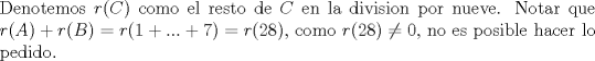 TEX: \noindent Denotemos $r©$ como el resto de $C$ en la division por nueve. Notar que $r(A)+r(B)=r(1+...+7)=r(28)$, como $r(28)\not= 0$, no es posible hacer lo pedido.