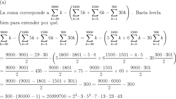 TEX: \noindent (a)\\<br />La suma corresponde a $\displaystyle{\sum_{k=30}^{9000}k-\left(\sum_{k=6}^{1800}5k+\sum_{k=5}^{1500}6k-\sum_{k=1}^{300}30k\right)}$ . Basta leerla bien para entender por qu\'e.\\<br />\\<br />$\displaystyle{\sum_{k=30}^{9000}k-\left(\sum_{k=6}^{1800}5k+\sum_{k=5}^{1500}6k-\sum_{k=1}^{300}30k\right)}=\displaystyle{\sum_{k=30}^{9000}k-\left(5\sum_{k=6}^{1800}k+6\sum_{k=5}^{1500}k-30\sum_{k=1}^{300}k\right)}$\\<br />\\<br />\\<br />$=\dfrac{9000\cdot 9001-29\cdot 30}{2}-\left(5\dfrac{1800\cdot 1801-5\cdot 6}{2}+6\dfrac{1500\cdot 1501-4\cdot 5}{2}-30\dfrac{300\cdot 301}{2}\right)$\\<br />\\<br />$=\dfrac{9000\cdot 9001}{2}-435-\dfrac{9000\cdot 1801}{2}+75-\dfrac{9000\cdot 1501}{2}+60+\dfrac{9000\cdot 301}{2}$\\<br />\\<br />$=\dfrac{9000\cdot (9001-1801-1501+301)}{2}-300=\dfrac{9000\cdot 6000}{2}-300$\\<br />\\<br />$=300\cdot (90000-1)=26999700=2^2\cdot 3\cdot 5^2\cdot 7\cdot 13\cdot 23\cdot 43$