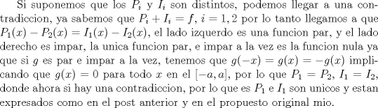 TEX: Si suponemos que los $P_i$ y $I_i$ son distintos, podemos llegar a una contradiccion, ya sabemos que $P_i+I_i=f$, $i=1,2$ por lo tanto llegamos a que $P_1(x)-P_2(x)=I_1(x)-I_2(x)$, el lado izquerdo es una funcion par, y el lado derecho es impar, la unica funcion par, e impar a la vez es la funcion nula ya que si $g$ es par e impar a la vez, tenemos que $g(-x)=g(x)=-g(x)$ implicando que $g(x)=0$ para todo $x$ en el [$-a,a$], por lo que $P_1=P_2$, $I_1=I_2$, donde ahora si hay una contradiccion, por lo que es $P_1$ e $I_1$ son unicos y estan expresados como en el post anterior y en el propuesto original mio. 