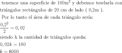 TEX: \[<br />\begin{gathered}<br />  {\text{ tenemos una superficie de 160m}}^{\text{2}} {\text{ y debemos teselarla con }} \hfill \\<br />  {\text{tringulos rectngulos de 20 cm de lado ( 0,2m )}}{\text{.}} \hfill \\<br />  {\text{ Por lo tanto el rea de cada tringulo sera:}} \hfill \\<br />  \frac{{{\text{0,2}}^2 }}<br />{2} = 0,02 \hfill \\<br />  {\text{siendo k la cantidad de tringulos queda: }} \hfill \\<br />  0,02k = 160 \hfill \\<br />  k = 8000 \hfill \\ <br />\end{gathered} <br />\]