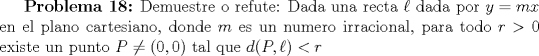 TEX: \textbf{Problema 18:} Demuestre o refute: Dada una recta $\ell$ dada por $y=mx$ en el plano cartesiano, donde $m$ es un numero irracional, para todo $r>0$ existe un punto $P\neq (0,0)$ tal que $d(P, \ell)<r$ 