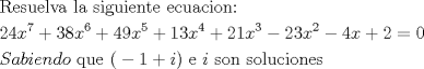 TEX: % MathType!Translator!2!1!AMS LaTeX.tdl!TeX -- AMS-LaTeX!<br />% MathType!MTEF!2!1!+-<br />% faaagaart1ev2aaaKnaaaaWenf2ys9wBH5garuavP1wzZbqedmvETj<br />% 2BSbqefm0B1jxALjharqqtubsr4rNCHbGeaGqiVu0Je9sqqrpepC0x<br />% bbL8FesqqrFfpeea0xe9Lq-Jc9vqaqpepm0xbba9pwe9Q8fs0-yqqr<br />% pepae9pg0FirpepeKkFr0xfr-xfr-xb9Gqpi0dc9adbaqaaeGaciGa<br />% aiaabeqaamaabaabaaGceaqabeaacaqGsbGaaeyzaiaabohacaqG1b<br />% GaaeyzaiaabYgacaqG2bGaaeyyaiaabccacaqGSbGaaeyyaiaabcca<br />% caqGGaGaae4CaiaabMgacaqGNbGaaeyDaiaabMgacaqGLbGaaeOBai<br />% aabshacaqGLbGaaeiiaiaabwgacaqGJbGaaeyDaiaabggacaqGJbGa<br />% aeyAaiaab+gacaqGUbGaaeOoaiaabccaaeaacaaIYaGaaGinaiaadI<br />% hadaahaaWcbeqaaiaaiEdaaaGccqGHRaWkcaaIZaGaaGioaiaadIha<br />% daahaaWcbeqaaiaaiAdaaaGccqGHRaWkcaaI0aGaaGyoaiaadIhada<br />% ahaaWcbeqaaiaaiwdaaaGccqGHRaWkcaaIXaGaaG4maiaadIhadaah<br />% aaWcbeqaaiaaisdaaaGccqGHRaWkcaaIYaGaaGymaiaadIhadaahaa<br />% WcbeqaaiaaiodaaaGccqGHsislcaaIYaGaaG4maiaadIhadaahaaWc<br />% beqaaiaaikdaaaGccqGHsislcaaI0aGaamiEaiabgUcaRiaaikdacq<br />% GH9aqpcaaIWaaabaGaam4uaiaadggacaWGIbGaamyAaiaadwgacaWG<br />% UbGaamizaiaad+gacaqGGaGaaeyCaiaabwhacaqGLbGaaeiiaiaabI<br />% cacqGHsislcaaIXaGaey4kaSIaamyAaiaacMcacaqGGaGaaeyzaiaa<br />% bccacaWGPbGaaeiiaiaabohacaqGVbGaaeOBaiaabccacaqGZbGaae<br />% 4BaiaabYgacaqG1bGaae4yaiaabMgacaqGVbGaaeOBaiaabwgacaqG<br />% Zbaaaaa!8B2F!<br />\[<br />\begin{gathered}<br />  {\text{Resuelva la  siguiente ecuacion: }} \hfill \\<br />  24x^7  + 38x^6  + 49x^5  + 13x^4  + 21x^3  - 23x^2  - 4x + 2 = 0 \hfill \\<br />  Sabiendo{\text{ que (}} - 1 + i){\text{ e }}i{\text{ son soluciones}} \hfill \\ <br />\end{gathered} <br />\]<br />% MathType!End!2!1!