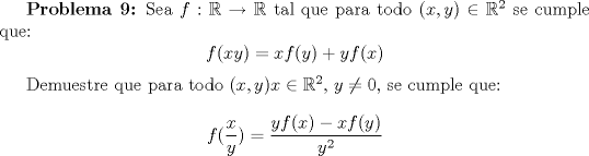 TEX: \textbf {Problema 9:} Sea $f:\mathbb {R}\to \mathbb {R}$ tal que para todo $(x,y)\in \mathbb {R}^2$ se cumple que: $$f(xy)=xf(y)+yf(x)$$<br /><br />Demuestre que para todo $(x,y)x\in \mathbb {R}^2$, $y\not =0$, se cumple que: $$f (\frac{x}{y})=\dfrac{yf(x)-xf(y)}{y^2}$$<br />