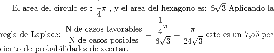 TEX: El area del circulo es : ${\dfrac{1}{4}\pi }$ , y el area del hexagono es: ${6\sqrt 3 }$<br />Aplicando la regla de Laplace: $\dfrac{{\text{N de casos favorables}}}{{\text{N de casos posibles}}} = \dfrac{{\dfrac{1}{4}\pi }}{{6\sqrt 3 }} = \dfrac{\pi }{{24\sqrt 3 }}$ esto es un 7,55 por ciento de probabilidades de acertar.