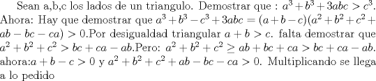 TEX: Sean a,b,c los lados de un  triangulo. Demostrar que : $a^3+b^3+3abc > c^3$.<br />Ahora: Hay que demostrar que $a^3+b^3-c^3+3abc=(a+b-c)(a^2+b^2+c^2+ab-bc-ca)>0$.Por desigualdad triangular $a+b>c$. falta demostrar que $a^2+b^2+c^2>bc+ca-ab$.Pero: $a^2+b^2+c^2 \ge ab+bc+ca>bc+ca-ab $. ahora: $a+b-c>0$ y $a^2+b^2+c^2+ab-bc-ca>0$. Multiplicando se llega a lo pedido