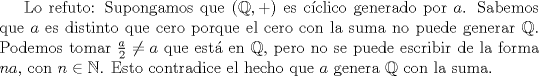 TEX: <br />Lo refuto: Supongamos que $(\mathbb{Q},+)$ es cclico generado por $a$. Sabemos que $a$ es distinto que cero porque el cero con la suma no puede generar $\mathbb{Q}$.<br />Podemos tomar $\frac{a}{2}\neq a$ que est en $\mathbb{Q}$, pero no se puede escribir de la forma $na$, con $n\in\mathbb{N}$. Esto contradice el hecho que $a$ genera $\mathbb{Q}$ con la suma.<br />