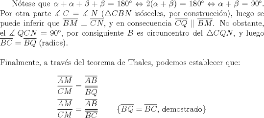 TEX: N\'otese que $\alpha  + \alpha  + \beta  + \beta  = 180^\circ  \Leftrightarrow 2(\alpha  + \beta )= 180^\circ  \Leftrightarrow \alpha  + \beta  = 90^\circ$. Por otra parte $\measuredangle {\text{ }}C = \measuredangle {\text{ }}N$ ($\triangle CBN$ is\'osceles, por construcci\'on), luego se puede inferir que $\overline {BM}  \perp \overline {CN}$, y en consecuencia $\overline {CQ}  \parallel \overline {BM}$. No obstante, el $\measuredangle {\text{ }}QCN = 90^\circ$, por consiguiente $B$ es circuncentro del $\triangle CQN$, y luego $\overline {BC}  = \overline {BQ}$ (radios).\\<br />\\<br />\noindent Finalmente, a trav\'es del teorema de Thales, podemos establecer que:<br /><br />\begin{equation*}<br />\begin{aligned}<br />  \frac{{\overline {AM} }}<br />{{CM}} &= \frac{{\overline {AB} }}<br />{{\overline {BQ} }} \\ <br />  \frac{{\overline {AM} }}<br />{{CM}} &= \frac{{\overline {AB} }}<br />{{\overline {BC} }}\qquad{\text{ \{}}\overline {BQ}  = \overline {BC} {\text{, demostrado\} }} \\ <br />\end{aligned}<br />\end{equation*}