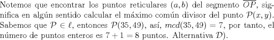 TEX: \noindent Notemos que encontrar los puntos reticulares $(a,b)$ del segmento $\overline{OP},$ significa en algn sentido calcular el mximo comn divisor del punto $\mathcal{P}(x,y).$ Sabemos que $\mathcal{P}\in \ell,$ entonces $\mathcal{P}(35,49),$ as, $mcd(35,49)=7,$ por tanto, el nmero de puntos enteros es $7+1=8$ puntos. Alternativa $\mathcal{D)}.$\ \\