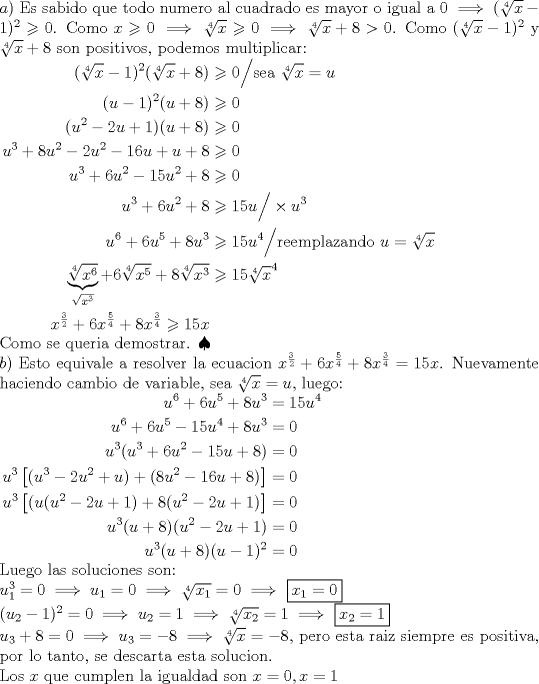 TEX: \noindent$a)$ Es sabido que todo numero al cuadrado es mayor o igual a 0 $\implies (\sqrt[4]{x}-1)^2 \geqslant 0$. Como $x \geqslant 0 \implies \sqrt[4]{x} \geqslant 0 \implies \sqrt[4]{x}+8 > 0$. Como $(\sqrt[4]{x}-1)^2$ y $\sqrt[4]{x}+8$ son positivos, podemos multiplicar: \\<br />$\begin{aligned} (\sqrt[4]{x}-1)^2(\sqrt[4]{x}+8) &\geqslant 0 \Big/ \text{sea } \sqrt[4]{x}=u \\ (u-1)^2(u+8) &\geqslant 0 \\ (u^2-2u+1)(u+8) &\geqslant 0 \\ u^3+8u^2-2u^2-16u+u+8 &\geqslant 0 \\ u^3+6u^2-15u^2+8 &\geqslant 0 \\ u^3+6u^2+8 &\geqslant 15u \Big/ \times u^3 \\ u^6+6u^5+8u^3 &\geqslant 15u^4 \Big/ \text{reemplazando } u=\sqrt[4]{x} \\ \underbrace{\sqrt[4]{x^6}}_{\sqrt{x^3}}+6\sqrt[4]{x^5}+8\sqrt[4]{x^3} &\geqslant 15\sqrt[4]{x}^4 \\ x^{\frac32}+ 6x^{\frac54}+8x^{\frac34} \geqslant 15x \end{aligned}$ \\ Como se queria demostrar. $\spadesuit$ \\<br />$b)$ Esto equivale a resolver la ecuacion $x^{\frac{3}{2}}+6x^{\frac{5}{4}}+8x^{\frac{3}{4}}=15x$. Nuevamente haciendo cambio de variable, sea $\sqrt[4]{x}=u$, luego: \\ $\begin{aligned} u^6+6u^5+8u^3&=15u^4 \\ u^6+6u^5-15u^4+8u^3&=0 \\ u^3(u^3+6u^2-15u+8)&=0 \\ u^3 \left[(u^3-2u^2+u)+(8u^2-16u+8) \right]&=0 \\ u^3\left[(u(u^2-2u+1)+8(u^2-2u+1) \right]&=0 \\ u^3(u+8)(u^2-2u+1)&=0 \\ u^3(u+8)(u-1)^2&=0 \end{aligned}$ \\ Luego las soluciones son:\\<br />$u_1^3=0 \implies u_1=0 \implies \sqrt[4]{x_1}=0 \implies$ \boxed{x_1=0} \\ $(u_2-1)^2=0 \implies u_2=1 \implies \sqrt[4]{x_2}=1 \implies$ \boxed{x_2=1} \\ $u_3+8=0 \implies u_3=-8 \implies \sqrt[4]{x}=-8$, pero esta raiz siempre es positiva, por lo tanto, se descarta esta solucion. \\ Los $x$ que cumplen la igualdad son $x=0,x=1$