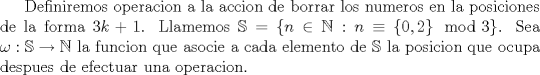 TEX: Definiremos operacion a la accion de borrar los numeros en la posiciones de la forma $3k+1$. Llamemos $\mathbb{S}=\{ n  \in  \mathbb{N} : n\equiv \{0,2\}\mod 3\}$. Sea $\omega : \mathbb{S} \to \mathbb{N}$ la funcion que asocie a cada elemento de $\mathbb{S}$ la posicion que ocupa despues de efectuar una operacion.