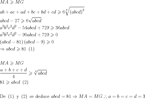 TEX: \[<br />\begin{gathered}<br />  MA \geqslant MG \hfill \\<br />  ab + ac + ad + bc + bd + cd \geqslant 6\sqrt[6]{{\left( {abcd} \right)^3 }} \hfill \\<br />  abcd - 27 \geqslant 6\sqrt {abcd}  \hfill \\<br />  a^2 b^2 c^2 d^2  - 54abcd + 729 \geqslant 36abcd \hfill \\<br />  a^2 b^2 c^2 d^2  - 90abcd + 729 \geqslant 0 \hfill \\<br />  \left( {abcd - 81} \right)\left( {abcd - 9} \right) \geqslant 0 \hfill \\<br />   \Rightarrow abcd \geqslant 81{\text{ }}\left( {\text{1}} \right) \hfill \\<br />   \hfill \\<br />  MA \geqslant MG \hfill \\<br />  \frac{{a + b + c + d}}<br />{4} \geqslant \sqrt[4]{{abcd}} \hfill \\<br />  81 \geqslant abcd{\text{ }}\left( {\text{2}} \right) \hfill \\<br />   \hfill \\<br />  {\text{De }}\left( {\text{1}} \right){\text{ y }}\left( {\text{2}} \right){\text{ se deduce }}abcd = 81 \Rightarrow MA = MG\therefore a = b = c = d = 3 \hfill \\ <br />\end{gathered} <br />\]