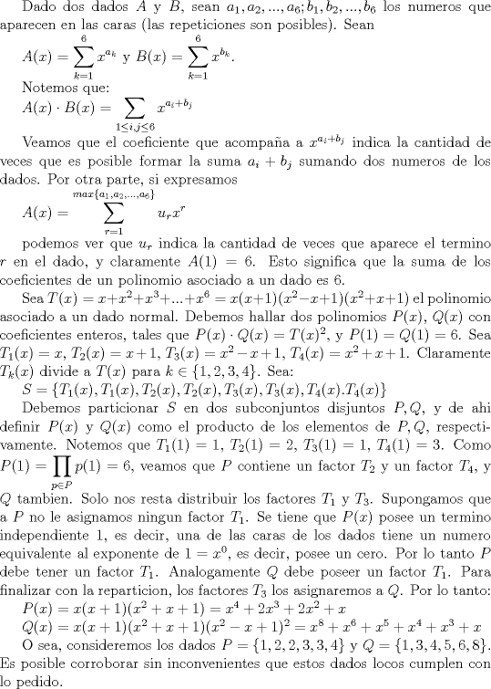 TEX:  Dado dos dados $A$ y $B$, sean $a_1,a_2,...,a_6; b_1, b_2,...,b_6$ los numeros que aparecen en las caras (las repeticiones son posibles).  Sean<br /> <br />$A(x)=\displaystyle \sum_{k=1}^6 x^{a_k}$ y $B(x)=\displaystyle \sum_{k=1}^6 x^{b_k}$. <br /><br />Notemos que:<br /><br />$A(x)\cdot B(x)=\displaystyle \sum_{1\leq i,j\leq 6} x^{a_i+b_j}$<br /><br />Veamos que el coeficiente que acompaa a $x^{a_i+b_j}$ indica la cantidad de veces que es posible formar la suma $a_i+b_j$ sumando dos numeros de los dados. Por otra parte, si expresamos <br /><br />$A(x)=\displaystyle \sum_{r=1}^{max \{a_1, a_2,...,a_6\}} u_rx^r$<br /><br />podemos ver que $u_r$ indica la cantidad de veces que aparece el termino $r$ en el dado, y claramente $A(1)=6$. Esto significa que la suma de los coeficientes de un polinomio asociado a un dado es 6. <br /><br />Sea $T(x)=x+x^2+x^3+...+x^6=x(x+1)(x^2-x+1)(x^2+x+1)$ el polinomio asociado a un dado normal. Debemos hallar dos polinomios $P(x)$, $Q(x)$ con coeficientes enteros, tales que $P(x)\cdot Q(x)=T(x)^2$, y $P(1)=Q(1)=6$.<br />Sea $T_1(x)=x$, $T_2(x)=x+1$, $T_3(x)=x^2-x+1$, $T_4(x)=x^2+x+1$. Claramente $T_k(x)$ divide a $T(x)$ para $k\in \{1,2,3,4\}$. Sea:<br /> <br />$S=\{T_1(x), T_1(x), T_2(x), T_2(x), T_3(x), T_3(x), T_4(x). T_4(x)\}$<br /><br />Debemos particionar $S$ en dos subconjuntos disjuntos $P, Q$, y de ahi definir $P(x)$ y $Q(x)$ como el producto de los elementos de $P,Q$, respectivamente. Notemos que $T_1(1)=1$, $T_2(1)=2$, $T_3(1)=1$, $T_4(1)=3$. Como $P(1)=\displaystyle \prod_{p\in P} p(1)=6$, veamos que $P$ contiene un factor $T_2$ y un factor $T_4$, y $Q$ tambien. Solo nos resta distribuir los factores $T_1$ y $T_3$. Supongamos que a $P$ no le asignamos ningun factor $T_1$. Se tiene que $P(x)$ posee un termino independiente 1, es decir, una de las caras de los dados tiene un numero equivalente al exponente de $1=x^0$, es decir, posee un cero. Por lo tanto $P$ debe tener un factor $T_1$. Analogamente $Q$ debe poseer un factor $T_1$. Para finalizar con la reparticion, los factores $T_3$ los asignaremos a $Q$. Por lo tanto:<br /><br />$P(x)=x(x+1)(x^2+x+1)=x^4+2x^3+2x^2+x$<br /><br />$Q(x)=x(x+1)(x^2+x+1)(x^2-x+1)^2= x^8+x^6+x^5+x^4+x^3+x$<br /><br />O sea, consideremos los dados $P=\{1,2,2,3,3,4\}$ y $Q=\{1,3,4,5,6,8\}$. Es posible corroborar sin inconvenientes que estos dados locos cumplen con lo pedido. 