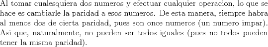 TEX: \noindent Al tomar cualesquiera dos numeros y efectuar cualquier operacion, lo que se hace es cambiarle la paridad a esos numeros. De esta manera, siempre habra al menos dos de cierta paridad, pues son once numeros (un numero impar). Asi que, naturalmente, no pueden ser todos iguales (pues no todos pueden tener la misma paridad).