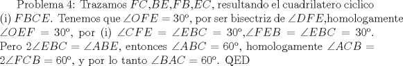 TEX: Problema 4: Trazamos $FC$,$BE$,$FB$,$EC$, resultando el cuadrilatero ciclico (i) $FBCE$. Tenemos que $\angle{OFE}=30$, por ser bisectriz de $\angle{DFE}$,homologamente $\angle{OEF}=30$, por (i) $\angle{CFE}=\angle{EBC}=30$,$\angle{FEB}=\angle{EBC}=30$. Pero $2\angle{EBC}=\angle{ABE}$, entonces $\angle{ABC}=60$, homologamente $\angle{ACB}=2\angle{FCB}=60$, y por lo tanto $\angle{BAC}=60$. QED