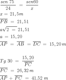 TEX: \[<br />\begin{gathered}<br />  \frac{{sen\,\,75\,\,}}<br />{{24}}\,\, = \,\,\frac{{sen60}}<br />{x}\,\, \hfill \\<br />  x = \,21,5m \hfill \\<br />  \overline {PB} \,\, = \,\,21,51 \hfill \\<br />  a\sqrt {2\,\, = \,\,} \,21,51\,\, \hfill \\<br />  a\, = \,15,20 \hfill \\<br />  \overline {AP} \,\, = \,\,\overline {AB} \,\, = \,\overline {DC} \, = \,\,15,20\,m \hfill \\<br />   \hfill \\<br />  Tg\,\,30\,\, = \,\,\frac{{15,20}}<br />{{\overline {PC} }}\,\, \hfill \\<br />  \overline {PC} \,\, = \,\,26,32\,m \hfill \\<br />  \overline {AP} \, + \,\overline {PC} \,\, = \,\,41.52\,\,m \hfill \\ <br />\end{gathered} <br />\]<br />