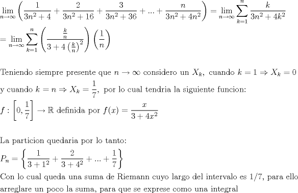 TEX: \[<br />\begin{gathered}<br />  \mathop {\lim }\limits_{n \to \infty } \left( {\frac{1}<br />{{3n^2  + 4}} + \frac{2}<br />{{3n^2  + 16}} + \frac{3}<br />{{3n^2  + 36}} + ... + \frac{n}<br />{{3n^2  + 4n^2 }}} \right) = \mathop {\lim }\limits_{n \to \infty } \sum\limits_{k = 1}^n {\frac{k}<br />{{3n^2  + 4k^2 }}}  \hfill \\<br />   = \mathop {\lim }\limits_{n \to \infty } \sum\limits_{k = 1}^n {\left( {\frac{{\frac{k}<br />{n}}}<br />{{3 + 4\left( {\frac{k}<br />{n}} \right)^2 }}} \right)\left( {\frac{1}<br />{n}} \right)}  \hfill \\<br />   \hfill \\<br />  {\text{Teniendo siempre presente que }}n \to \infty {\text{ considero un }}X_k ,{\text{ cuando }}k = 1 \Rightarrow X_k  = 0 \hfill \\<br />  {\text{y cuando }}k = n \Rightarrow X_k  = \frac{1}<br />{7},{\text{ por lo cual tendria la siguiente funcion:}} \hfill \\<br />  f:\left[ {0,\frac{1}<br />{7}} \right] \to \mathbb{R}{\text{ definida por }}f(x) = \frac{x}<br />{{3 + 4x^2 }} \hfill \\<br />   \hfill \\<br />  {\text{La particion quedaria por lo tanto:}} \hfill \\<br />  P_n  = \left\{ {\frac{1}<br />{{3 + 1^2 }} + \frac{2}<br />{{3 + 4^2 }} + ... + \frac{1}<br />{7}} \right\} \hfill \\<br />  {\text{Con lo cual queda una suma de Riemann cuyo largo del intervalo es 1/7}}{\text{, para ello}} \hfill \\<br />  {\text{arreglare un poco la suma}}{\text{, para que se exprese como una integral}} \hfill \\ <br />\end{gathered} <br />\]<br />