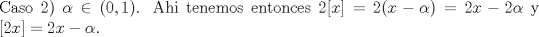 TEX: \noindent Caso 2) $\alpha\in{(0,1)}$. Ahi tenemos entonces $2[x]=2(x-\alpha)=2x-2\alpha$ y $[2x]=2x-\alpha$.