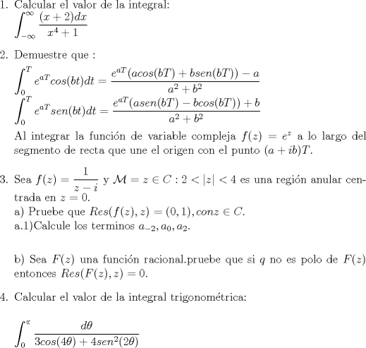 TEX: <br />\begin{enumerate}<br />\item Calcular el valor de la integral:\\<br />$\displaystyle \int_{- \infty}^{\infty} \dfrac{(x+2)dx}{x^{4}+1}$<br />\item Demuestre que :<br /><br />$\displaystyle \int_{0}^{T}e^{aT}cos(bt)dt=\dfrac{e^{aT}(acos(bT)+bsen(bT))-a}{a^2+b^2}$\\<br />$\displaystyle \int_{0}^{T}e^{aT}sen(bt)dt=\dfrac{e^{aT}(asen(bT)-bcos(bT))+b}{a^2+b^2}$<br /><br />Al integrar la funcin de variable compleja $ f(z)=e^{z}$ a lo largo del segmento de recta que une el origen con el punto<br />$(a+ib)T$.<br /><br />\item Sea $f(z)=\dfrac{1}{z-i}$ y $\mathcal{M}={z \in C:2<|z|}<4$ es una regin anular centrada en $z=0$.\\<br />a) Pruebe que $Res(f(z),z)= (0,1), con z \in C.$\\<br />a.1)Calcule los terminos $a_{-2},a_{0},a_{2}$.\\<br /><br />b) Sea $F(z)$ una funcin racional.pruebe que si $q$ no es polo de $F(z)$ entonces $Res(F(z),z)=0$.<br /><br />\item Calcular el valor de la integral trigonomtrica:\\<br /><br />$\displaystyle \int_{0}^{\pi} \dfrac{d{\theta}}{3cos(4\theta)+4sen^{2}(2\theta)}$<br /><br />\end{enumerate}