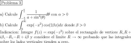 TEX: <br />\noindent \fbox{Problema 3}\\<br /><br />\noindent a) Calcule $\displaystyle \int_{-\frac{\pi}{2}}^{\frac{\pi}{2}} \dfrac{1}{a+\sin^2(\theta)} d\theta$ con $\alpha >0$\\<br /><br />\noindent b) Calcule $\displaystyle \int_0^{\infty} \exp(-x^2) \cos(2\beta x) dx$ donde $\beta>0$ \\<br />Indicacion: Integre $f(z)= \exp(-z^2)$ sobre el rectangulo de vertices $R, R+i\beta, -R, -R+i\beta$ y considere el limite $R\rightarrow \infty$ probando que las integrales sobre los lados verticales tienden a cero.