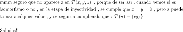 TEX: \[<br />\begin{gathered}<br />  {\text{mmm seguro que no aparece z en }}T\left( {x,y,z} \right){\text{ }}{\text{, porque de ser asi }}{\text{, cuando vemos si es}} \hfill \\<br />  {\text{isomorfismo o no }}{\text{, en la etapa de inyectividad }}{\text{,  se cumple que }}x = y = 0{\text{ }}{\text{, pero z puede}} \hfill \\<br />  {\text{tomar cualquier valor }}{\text{, y se seguiria cumpliendo que : }}T\left( u \right) = \left\{ {e_{\mathbb{R}^5 } } \right\} \hfill \\<br />   \hfill \\<br />  {\text{Saludos!!}} \hfill \\ <br />\end{gathered} <br />\]