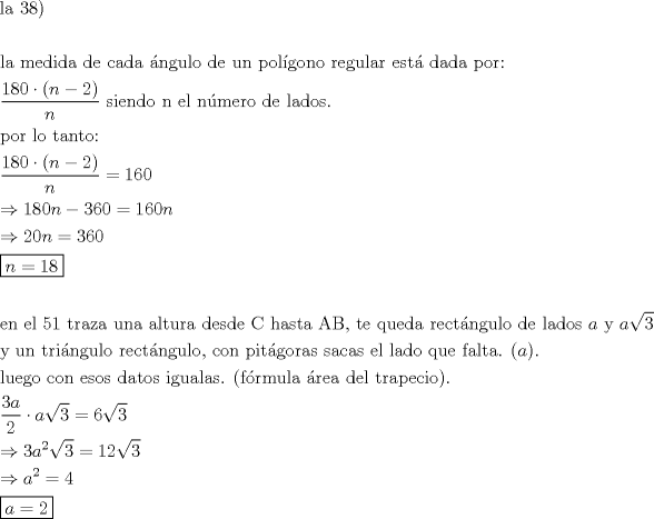 TEX: \[<br />\begin{gathered}<br />  {\text{la 38)}} \hfill \\<br />   \hfill \\<br />  {\text{la medida de cada ngulo de un polgono regular est  dada por:}} \hfill \\<br />  \frac{{180 \cdot (n - 2)}}<br />{n}{\text{  siendo n el nmero de lados}}{\text{.}} \hfill \\<br />  {\text{por lo tanto:}} \hfill \\<br />  \frac{{180 \cdot (n - 2)}}<br />{n} = 160 \hfill \\<br />   \Rightarrow 180n - 360 = 160n \hfill \\<br />   \Rightarrow 20n = 360 \hfill \\<br />  \boxed{n = 18} \hfill \\<br />   \hfill \\<br />  {\text{en el 51 traza una altura desde C hasta AB, te queda  rectngulo de lados }}a{\text{ y }}a\sqrt 3  \hfill \\<br />  {\text{y un tringulo rectngulo, con pitgoras sacas el lado que falta}}{\text{. (}}a). \hfill \\<br />  {\text{luego con esos datos igualas}}{\text{. (frmula rea del trapecio)}}{\text{.}} \hfill \\<br />  \frac{{3a}}<br />{2} \cdot a\sqrt 3  = 6\sqrt 3  \hfill \\<br />   \Rightarrow 3a^2 \sqrt 3  = 12\sqrt 3  \hfill \\<br />   \Rightarrow a^2  = 4 \hfill \\<br />  \boxed{a = 2} \hfill \\ <br />\end{gathered} <br />\]